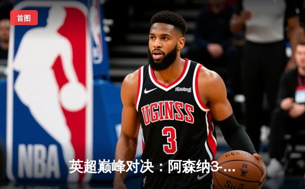 英超巅峰对决：阿森纳3-1逆转利物浦，萨卡传射建功点燃争冠悬念