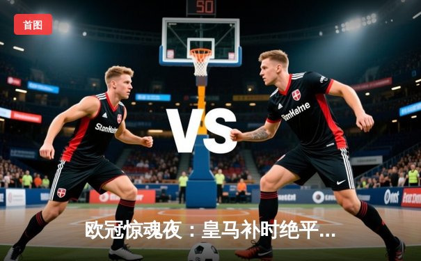 欧冠惊魂夜：皇马补时绝平曼城，点球大战惊险晋级四强