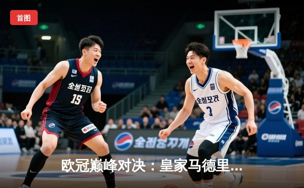 欧冠巅峰对决：皇家马德里补时绝杀曼城，总比分5-4惊险晋级